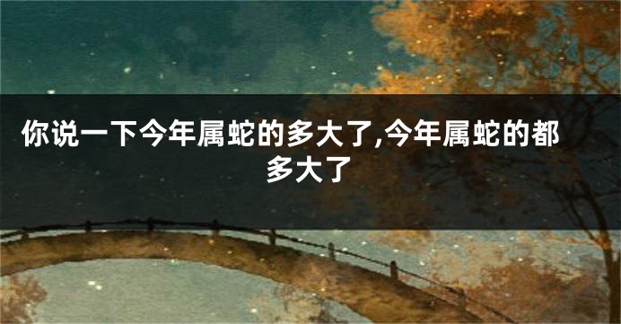 你说一下今年属蛇的多大了,今年属蛇的都多大了
