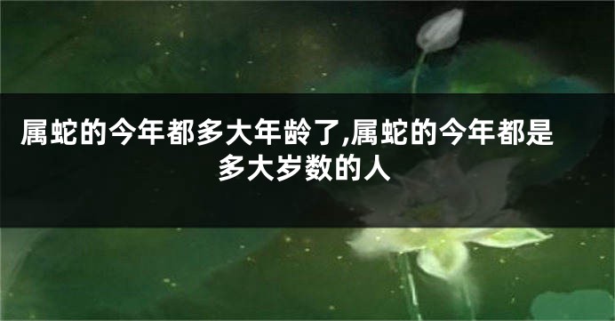 属蛇的今年都多大年龄了,属蛇的今年都是多大岁数的人