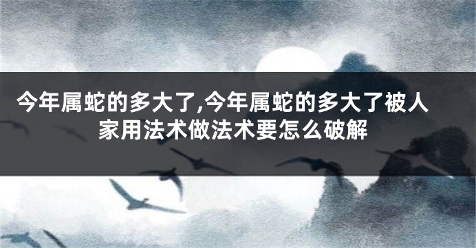 今年属蛇的多大了,今年属蛇的多大了被人家用法术做法术要怎么破解