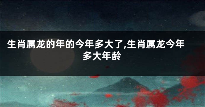 生肖属龙的年的今年多大了,生肖属龙今年多大年龄