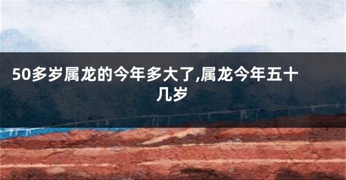 50多岁属龙的今年多大了,属龙今年五十几岁