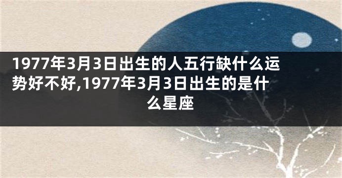 1977年3月3日出生的人五行缺什么运势好不好,1977年3月3日出生的是什么星座