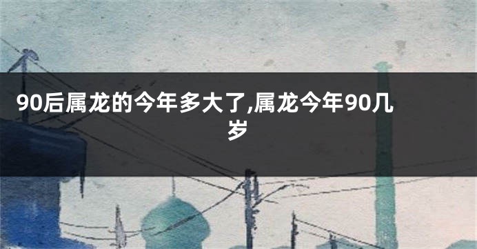 90后属龙的今年多大了,属龙今年90几岁