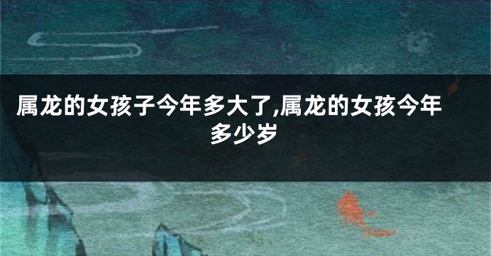 属龙的女孩子今年多大了,属龙的女孩今年多少岁