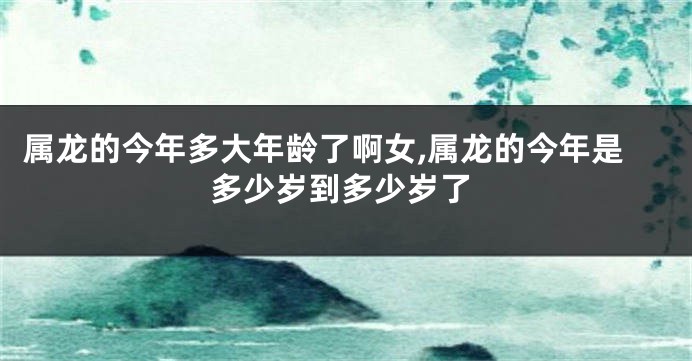 属龙的今年多大年龄了啊女,属龙的今年是多少岁到多少岁了
