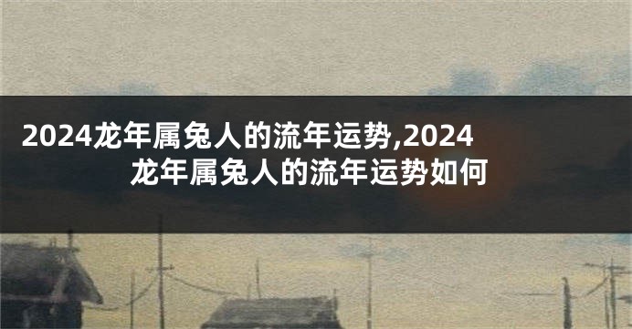 2024龙年属兔人的流年运势,2024龙年属兔人的流年运势如何