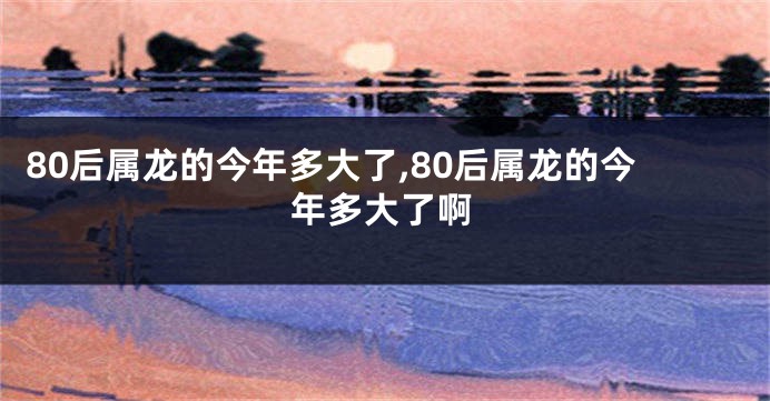 80后属龙的今年多大了,80后属龙的今年多大了啊