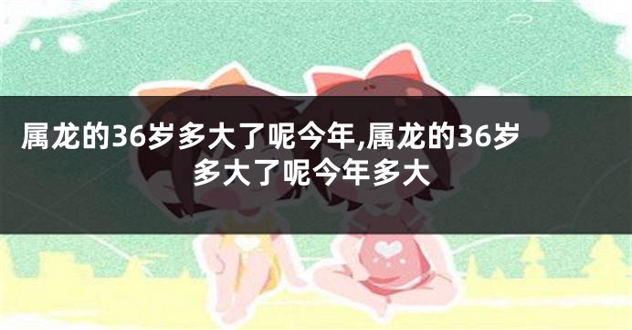 属龙的36岁多大了呢今年,属龙的36岁多大了呢今年多大