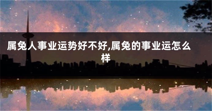 属兔人事业运势好不好,属兔的事业运怎么样