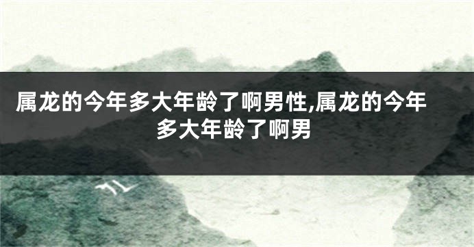 属龙的今年多大年龄了啊男性,属龙的今年多大年龄了啊男