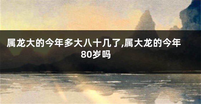 属龙大的今年多大八十几了,属大龙的今年80岁吗