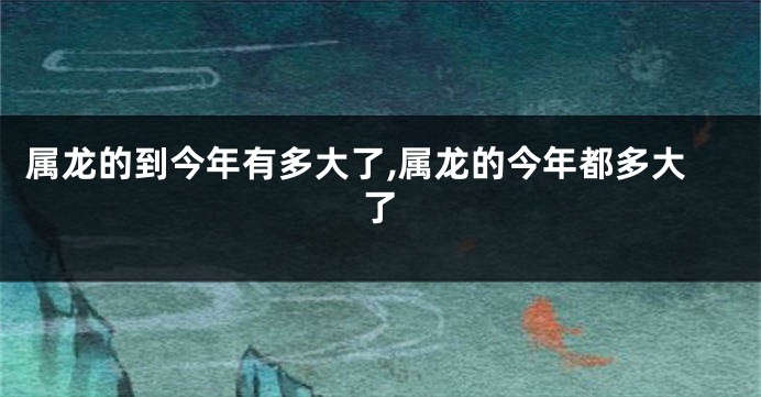 属龙的到今年有多大了,属龙的今年都多大了