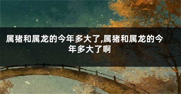 属猪和属龙的今年多大了,属猪和属龙的今年多大了啊