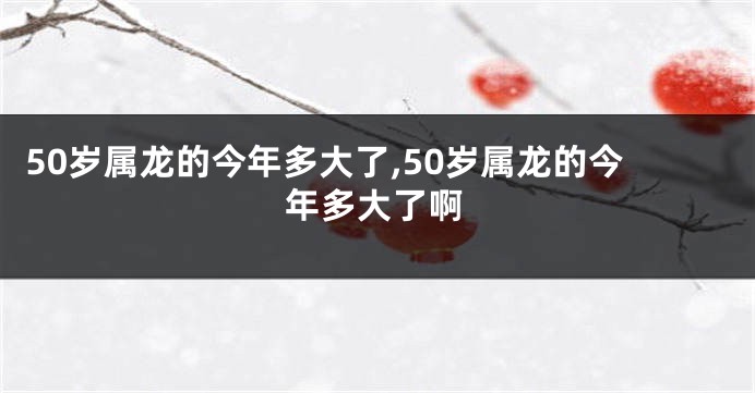 50岁属龙的今年多大了,50岁属龙的今年多大了啊