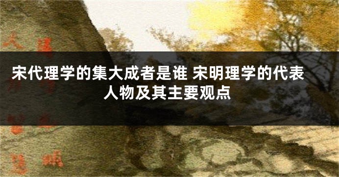 宋代理学的集大成者是谁 宋明理学的代表人物及其主要观点