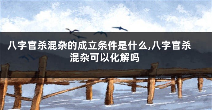 八字官杀混杂的成立条件是什么,八字官杀混杂可以化解吗