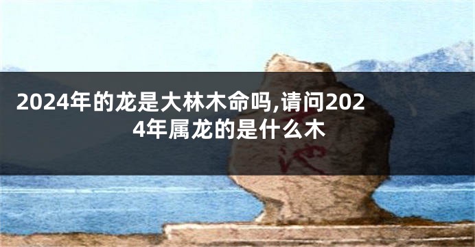 2024年的龙是大林木命吗,请问2024年属龙的是什么木