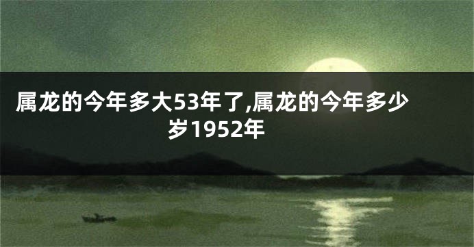 属龙的今年多大53年了,属龙的今年多少岁1952年