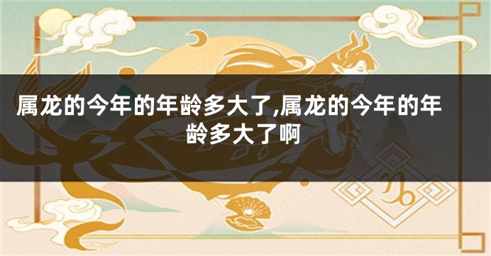属龙的今年的年龄多大了,属龙的今年的年龄多大了啊