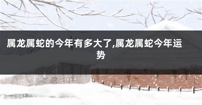 属龙属蛇的今年有多大了,属龙属蛇今年运势