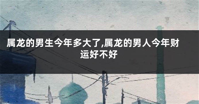 属龙的男生今年多大了,属龙的男人今年财运好不好