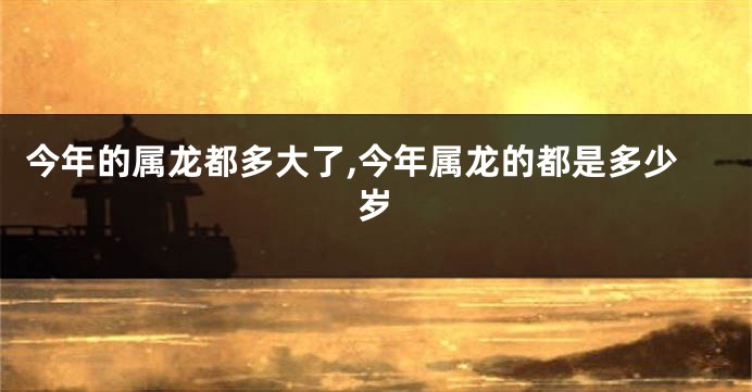 今年的属龙都多大了,今年属龙的都是多少岁
