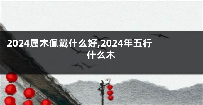 2024属木佩戴什么好,2024年五行什么木