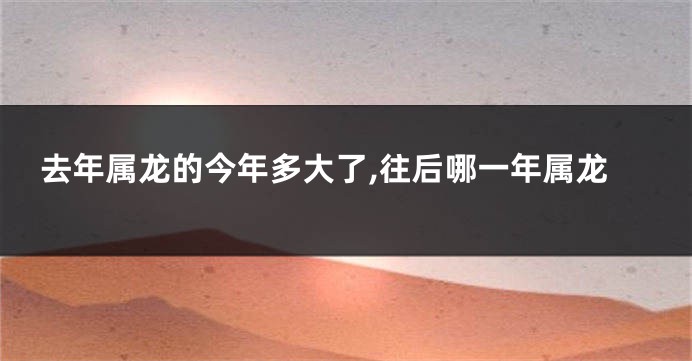 去年属龙的今年多大了,往后哪一年属龙