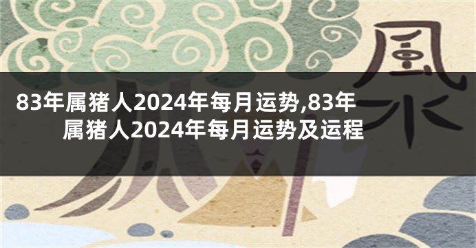 83年属猪人2024年每月运势,83年属猪人2024年每月运势及运程