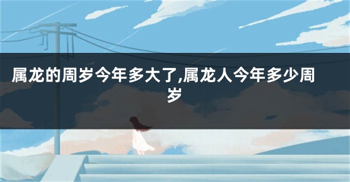 属龙的周岁今年多大了,属龙人今年多少周岁