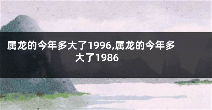 属龙的今年多大了1996,属龙的今年多大了1986