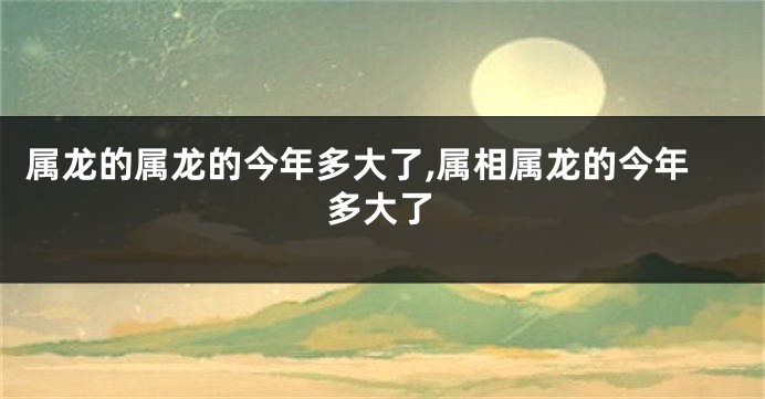 属龙的属龙的今年多大了,属相属龙的今年多大了