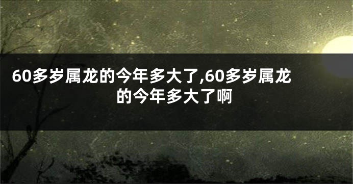 60多岁属龙的今年多大了,60多岁属龙的今年多大了啊