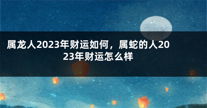属龙人2023年财运如何，属蛇的人2023年财运怎么样