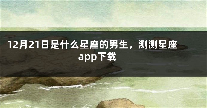 12月21日是什么星座的男生，测测星座app下载