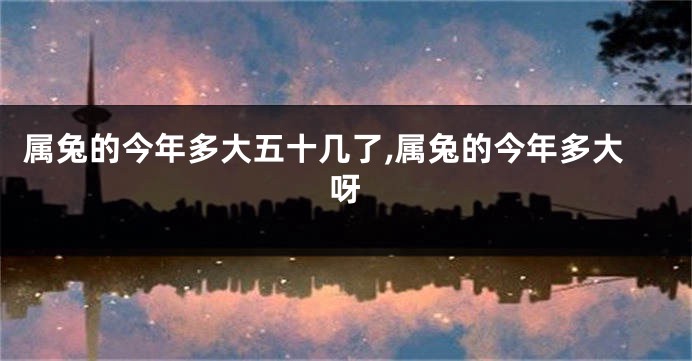 属兔的今年多大五十几了,属兔的今年多大呀