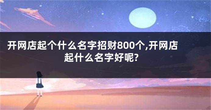 开网店起个什么名字招财800个,开网店起什么名字好呢?