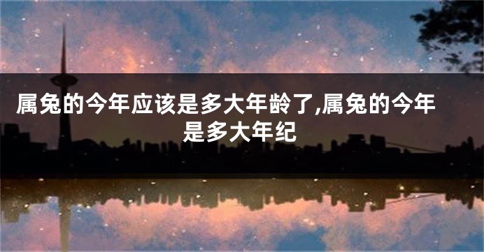 属兔的今年应该是多大年龄了,属兔的今年是多大年纪