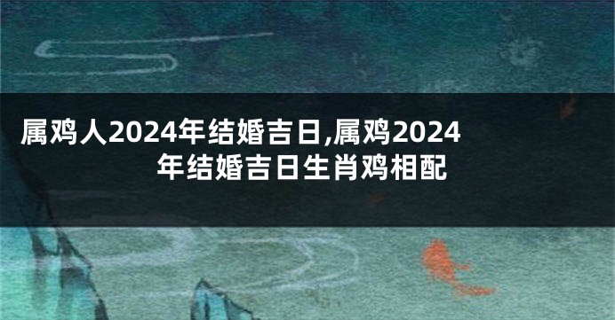 属鸡人2024年结婚吉日,属鸡2024年结婚吉日生肖鸡相配