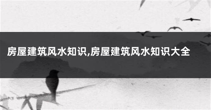 房屋建筑风水知识,房屋建筑风水知识大全
