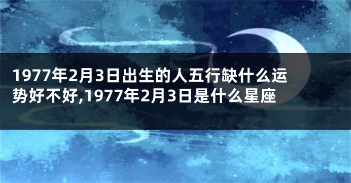 1977年2月3日出生的人五行缺什么运势好不好,1977年2月3日是什么星座