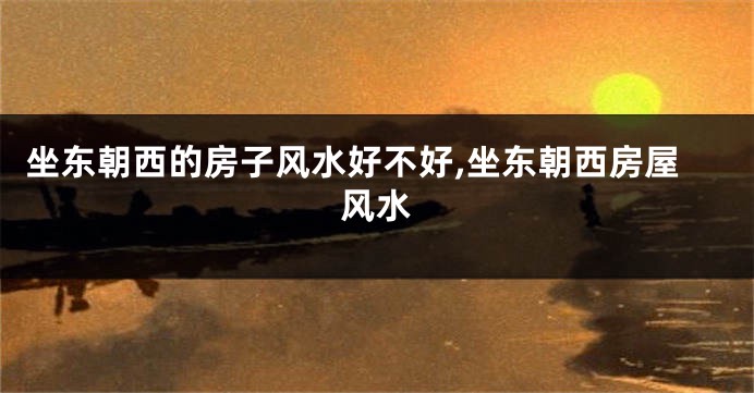 坐东朝西的房子风水好不好,坐东朝西房屋风水