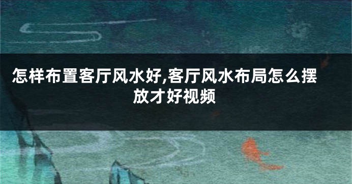 怎样布置客厅风水好,客厅风水布局怎么摆放才好视频