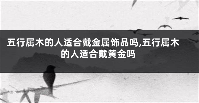 五行属木的人适合戴金属饰品吗,五行属木的人适合戴黄金吗