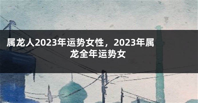 属龙人2023年运势女性，2023年属龙全年运势女