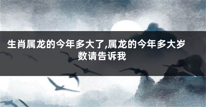 生肖属龙的今年多大了,属龙的今年多大岁数请告诉我