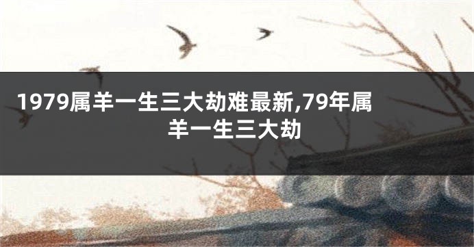 1979属羊一生三大劫难最新,79年属羊一生三大劫