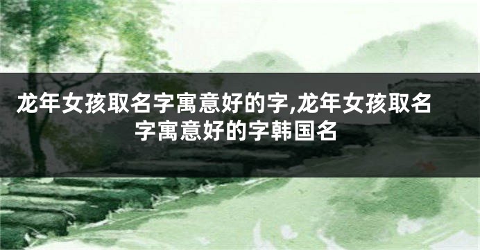 龙年女孩取名字寓意好的字,龙年女孩取名字寓意好的字韩国名