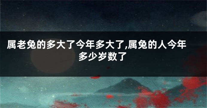 属老兔的多大了今年多大了,属兔的人今年多少岁数了