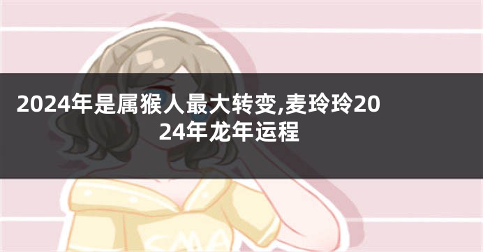 2024年是属猴人最大转变,麦玲玲2024年龙年运程